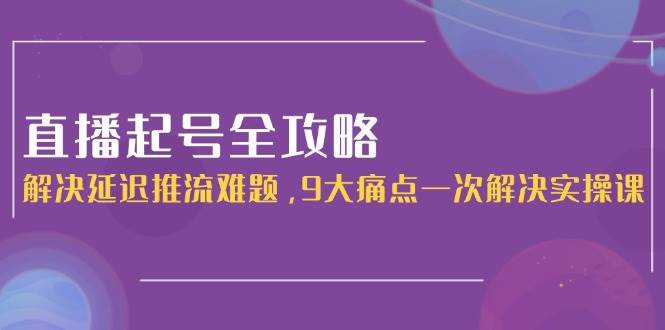 直播起号全攻略：解决延迟推流难题，9大痛点一次解决实操课-云长聊项目