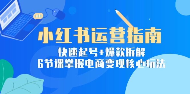 小红书运营指南：快速起号+爆款拆解，6节课掌握电商变现核心玩法-云长聊项目